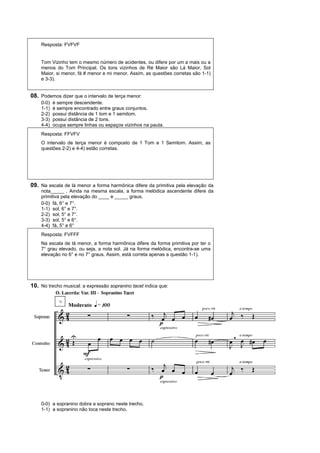 Resposta: FVFVF


    Tom Vizinho tem o mesmo número de acidentes, ou difere por um a mais ou a
    menos do Tom Principal. Os tons vizinhos de Ré Maior são Lá Maior, Sol
    Maior, si menor, fá # menor e mi menor. Assim, as questões corretas são 1-1)
    e 3-3).


08. Podemos dizer que o intervalo de terça menor:
    0-0)   é sempre descendente.
    1-1)   é sempre encontrado entre graus conjuntos.
    2-2)   possui distância de 1 tom e 1 semitom.
    3-3)   possui distância de 2 tons.
    4-4)   ocupa sempre linhas ou espaços vizinhos na pauta.
    Resposta: FFVFV
    O intervalo de terça menor é composto de 1 Tom e 1 Semitom. Assim, as
    questões 2-2) e 4-4) estão corretas.




09. Na escala de lá menor a forma harmônica difere da primitiva pela elevação da
    nota_____ . Ainda na mesma escala, a forma melódica ascendente difere da
    primitiva pela elevação do ____ e _____ graus.
    0-0) fá, 6° e 7°.
    1-1) sol, 6° e 7°.
    2-2) sol, 5° e 7°.
    3-3) sol, 5° e 6°.
    4-4) fá, 5° e 6°
    Resposta: FVFFF
    Na escala de lá menor, a forma harmônica difere da forma primitiva por ter o
    7° grau elevado, ou seja, a nota sol. Já na forma melódica, encontra-se uma
    elevação no 6° e no 7° graus. Assim, está correta apenas a questão 1-1).




10. No trecho musical: a expressão sopranino tacet indica que:




    0-0) a sopranino dobra a soprano neste trecho.
    1-1) a sopranino não toca neste trecho.
 