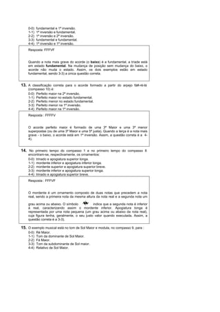 0-0)   fundamental e 1ª inversão.
    1-1)   1ª inversão e fundamental.
    2-2)   1ª inversão e 2ª inversão.
    3-3)   fundamental e fundamental.
    4-4)   1ª inversão e 1ª inversão.
    Resposta: FFFVF


    Quando a nota mais grave do acorde (o baixo) é a fundamental, a tríade está
    em estado fundamental. Na mudança de posição sem mudança do baixo, o
    acorde não muda o estado. Assim, os dois exemplos estão em estado
    fundamental, sendo 3-3) a única questão correta.


13. A classificação correta para o acorde formado a partir do arpejo fá#-ré-lá
    (compasso 10) é:
    0-0) Perfeito maior na 2ª inversão.
    1-1) Perfeito maior no estado fundamental.
    2-2) Perfeito menor no estado fundamental.
    3-3) Perfeito menor na 1ª inversão.
    4-4) Perfeito maior na 1ª inversão.
    Resposta : FFFFV


    O acorde perfeito maior é formado de uma 3ª Maior e uma 3ª menor
    superpostas (ou de uma 3ª Maior e uma 5ª justa). Quando a terça é a nota mais
    grave - o baixo, o acorde está em 1ª inversão. Assim, a questão correta é a 4-
    4).


14. No primeiro tempo do compasso 1 e no primeiro tempo do compasso 8
    encontram-se, respectivamente, os ornamentos:
    0-0) trinado e apogiatura superior longa.
    1-1) mordente inferior e apogiatura inferior longa.
    2-2) mordente superior e apogiatura superior breve.
    3-3) mordente inferior e apogiatura superior longa.
    4-4) trinado e apogiatura superior breve.
    Resposta : FFFVF


    O mordente é um ornamento composto de duas notas que precedem a nota
    real, sendo a primeira nota da mesma altura da nota real e a segunda nota um

    grau acima ou abaixo. O símbolo           indica que a segunda nota é inferior
    à real, caracterizando assim o mordente inferior. Apogiatura longa é
    representada por uma nota pequena (um grau acima ou abaixo da nota real),
    cuja figura tenha, geralmente, o seu justo valor quando executada. Assim, a
    questão correta é a 3-3).

15. O exemplo musical está no tom de Sol Maior e modula, no compasso 9, para :
    0-0)   Ré Maior.
    1-1)   Tom da dominante de Sol Maior.
    2-2)   Fá Maior.
    3-3)   Tom da subdominante de Sol maior.
    4-4)   Relativo de Sol Maior.
 