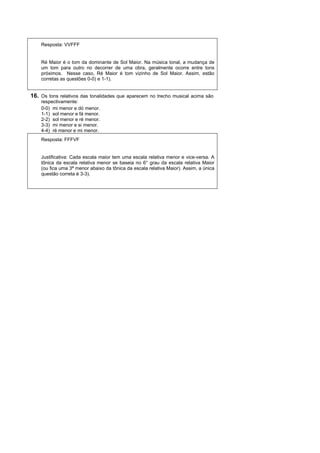 Resposta: VVFFF


    Ré Maior é o tom da dominante de Sol Maior. Na música tonal, a mudança de
    um tom para outro no decorrer de uma obra, geralmente ocorre entre tons
    próximos. Nesse caso, Ré Maior é tom vizinho de Sol Maior. Assim, estão
    corretas as questões 0-0) e 1-1).


16. Os tons relativos das tonalidades que aparecem no trecho musical acima são
    respectivamente:
    0-0) mi menor e dó menor.
    1-1) sol menor e fá menor.
    2-2) sol menor e ré menor.
    3-3) mi menor e si menor.
    4-4) ré menor e mi menor.
    Resposta: FFFVF


    Justificativa: Cada escala maior tem uma escala relativa menor e vice-versa. A
    tônica da escala relativa menor se baseia no 6° grau da escala relativa Maior
    (ou fica uma 3ª menor abaixo da tônica da escala relativa Maior). Assim, a única
    questão correta é 3-3).
 