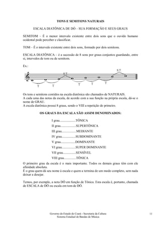 Governo do Estado do Ceará - Secretaria da Cultura
Sistema Estadual de Bandas de Música
11
TONS E SEMITONS NATURAIS
ESCALA DIATÔNICA DE DÓ – SUA FORMAÇÃO E SEUS GRAUS
SEMITOM – É o menor intervalo existente entre dois sons que o ouvido humano
ocidental pode perceber e classificar.
TOM – É o intervalo existente entre dois sons, formado por dois semitons.
ESCALA DIATÔNICA – é a sucessão de 8 sons por graus conjuntos guardando, entre
si, intervalos de tom ou de semitom.
Ex.:
Os tons e semitons contidos na escala diatônica são chamados de NATURAIS.
A cada uma das notas da escala, de acordo com a sua função na própria escala, dá-se o
nome de GRAU.
A escala diatônica possui 8 graus, sendo o VIII a repetição do primeiro.
OS GRAUS DA ESCALA SÃO ASSIM DENOMINADOS:
I grau....................TÔNICA
II grau...................SUPERTÔNICA
III grau..................MEDIANTE
IV grau.................SUBDOMINANTE
V grau..................DOMINANTE
VI grau.................SUPER DOMINANTE
VII grau................SENSÍVEL
VIII grau...............TÔNICA
O primeiro grau da escala é o mais importante. Todos os demais graus têm com ele
afinidade absoluta.
É o grau quem dá seu nome à escala e quem a termina de um modo completo, sem nada
deixar a desejar.
Temos, por exemplo, a nota DÓ em função de Tônica. Esta escala é, portanto, chamada
de ESCALA de DÓ ou escala em tom de DÓ.
 