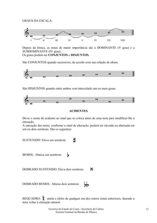 Governo do Estado do Ceará - Secretaria da Cultura
Sistema Estadual de Bandas de Música
12
GRAUS DA ESCALA:
Depois da tônica, as notas de maior importância são a DOMINANTE (V grau) e a
SUBDOMINANTE (IV grau).
Os graus podem ser CONJUNTOS e DISJUNTOS.
São CONJUNTOS quando sucessivos, de acordo com sua relação de altura.
São DISJUNTOS quando entre ambos vem intercalado um ou mais graus.
ACIDENTES
Dá-se o nome de acidente ao sinal que se coloca antes de uma nota para modificar-lhe a
entoação.
A entoação das notas, conforme o sinal de alteração, poderá ser elevada ou abaixada em
um ou dois semitons. São os seguintes:
SUSTENIDO: Eleva um semitom:
BEMOL: Abaixa um semitom:
DOBRADO SUSTENIDO: Eleva dois semitons
DOBRADO BEMOL: Abaixa dois semitons
BEQUADRO: anula o efeito de qualquer um dos outros sinais anteriores, fazendo a
nota voltar à entoação natural.
 