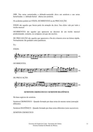 Governo do Estado do Ceará - Secretaria da Cultura
Sistema Estadual de Bandas de Música
13
OBS. Nas notas sustenizadas o dobrado-sustenido eleva um semitom e nas notas
bemolizadas o dobrado-bemol abaixa um semitom.
Os acidentes podem ser FIXOS, OCORRENTES ou de PRECAUÇÃO.
FIXOS são aqueles que fazem parte da armação da clave. Seu efeito vale por todo o
trecho musical
OCORRENTES são aqueles que aparecem no decorrer de um trecho musical
predominando, somente, no compasso em que são escritos.
DE PRECAUÇÃO são aqueles que aparecem a fim de evitarem erros na leitura rápida.
Normalmente são grafados entre parêntesis.
Ex.:
FIXOS:
OCORRENTES:
DE PREUCAÇÃO:
SEMITOM CROMÁTICO E SEMITOM DIATÔNICO
Há duas espécies de semitons.
Semitom CROMÁTICO – Quando formado por duas notas do mesmo nome (entoação
diferente).
Semitom DIATÔNICO – Quando formado por duas notas diferentes (sons sucessivos).
SEMITON CROMÁTICO
 
