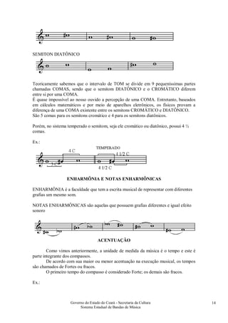 Governo do Estado do Ceará - Secretaria da Cultura
Sistema Estadual de Bandas de Música
14
SEMITON DIATÔNICO
Teoricamente sabemos que o intervalo de TOM se divide em 9 pequeníssimas partes
chamadas COMAS, sendo que o semitom DIATÔNICO e o CROMÁTICO diferem
entre si por uma COMA.
É quase impossível ao nosso ouvido a percepção de uma COMA. Entretanto, baseados
em cálculos matemáticos e por meio de aparelhos eletrônicos, os físicos provam a
diferença de uma COMA existente entre os semitons CROMÁTICO e DIATÔNICO.
São 5 comas para os semitons cromático e 4 para os semitons diatônicos.
Porém, no sistema temperado o semitom, seja ele cromático ou diatônico, possui 4 ½
comas.
Ex.:
ENHARMÔNIA E NOTAS ENHARMÔNICAS
ENHARMÔNIA é a faculdade que tem a escrita musical de representar com diferentes
grafias um mesmo som.
NOTAS ENHARMÔNICAS são aquelas que possuem grafias diferentes e igual efeito
sonoro
ACENTUAÇÃO
Como vimos anteriormente, a unidade de medida da música é o tempo e este é
parte integrante dos compassos.
De acordo com sua maior ou menor acentuação na execução musical, os tempos
são chamados de Fortes ou fracos.
O primeiro tempo do compasso é considerado Forte; os demais são fracos.
Ex.:
#
 