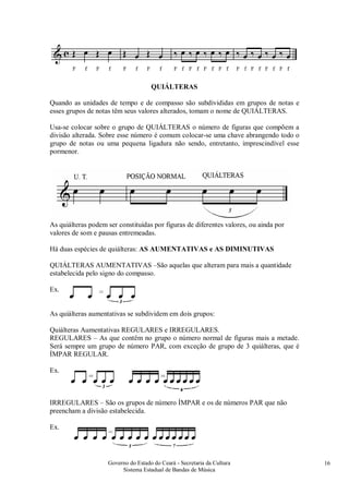 Governo do Estado do Ceará - Secretaria da Cultura
Sistema Estadual de Bandas de Música
16
QUIÁLTERAS
Quando as unidades de tempo e de compasso são subdivididas em grupos de notas e
esses grupos de notas têm seus valores alterados, tomam o nome de QUIÁLTERAS.
Usa-se colocar sobre o grupo de QUIÁLTERAS o número de figuras que compõem a
divisão alterada. Sobre esse número é comum colocar-se uma chave abrangendo todo o
grupo de notas ou uma pequena ligadura não sendo, entretanto, imprescindível esse
pormenor.
As quiálteras podem ser constituídas por figuras de diferentes valores, ou ainda por
valores de som e pausas entremeadas.
Há duas espécies de quiálteras: AS AUMENTATIVAS e AS DIMINUTIVAS
QUIÁLTERAS AUMENTATIVAS –São aquelas que alteram para mais a quantidade
estabelecida pelo signo do compasso.
Ex.
As quiálteras aumentativas se subdividem em dois grupos:
Quiálteras Aumentativas REGULARES e IRREGULARES.
REGULARES – As que contêm no grupo o número normal de figuras mais a metade.
Será sempre um grupo de número PAR, com exceção de grupo de 3 quiálteras, que é
ÍMPAR REGULAR.
Ex.
IRREGULARES – São os grupos de número ÍMPAR e os de números PAR que não
preencham a divisão estabelecida.
Ex.
 