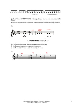 Governo do Estado do Ceará - Secretaria da Cultura
Sistema Estadual de Bandas de Música
17
QUIÁLTERAS DIMINUTIVAS – São aquelas que alteram para menos a divisão
normal.
As quiálteras diminutivas são usadas nas unidades Ternárias (figuras pontuadas).
Ex.:
/3
4
/6
8 2 2
SÃO UNIDADES TERNÁRIAS
A) Unidade de compasso dos compassos ternários simples.
B) Unidade de tempo dos compassos compostos.
C) Unidade de compasso dos compassos compostos.
Ex.:
/3
4 /6
8
A) B) C)
 