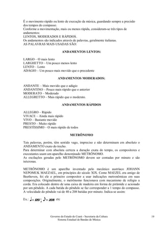 Governo do Estado do Ceará - Secretaria da Cultura
Sistema Estadual de Bandas de Música
19
É o movimento rápido ou lento de execução da música, guardando sempre a precisão
dos tempos do compasso.
Conforme a movimentação, mais ou menos rápida, consideram-se três tipos de
andamentos:
LENTOS, MODERADOS E RÁPIDOS.
Os andamentos são indicados através de palavras, geralmente italianas.
AS PALAVRAS MAIS USADAS SÃO:
ANDAMENTOS LENTOS:
LARGO – O mais lento
LARGHETTO – Um pouco menos lento
LENTO – Lento
ADÁGIO – Um pouco mais movido que o precedente
ANDAMENTOS MODERADOS:
ANDANTE – Mais movido que o adágio
ANDANTINO – Pouco mais rápido que o anterior
MODERATO – Moderado
ALLEGRETTO – Mais rápido que o moderato.
ANDAMENTOS RÁPIDOS
ALLEGRO – Rápido
VIVACE – Ainda mais rápido
VIVO – Bastante movido
PRESTO – Muito rápido
PRESTÍSSIMO – O mais rápido de todos
METRÔNOMO
Tais palavras, porém, têm sentido vago, impreciso e não determinam em absoluto o
ANDAMENTO exato do trecho.
Para determinar com absoluta certeza a duração exata do tempo, os compositores e
executantes usam um aparelho denominado METRÔNOMO.
As oscilações geradas pelo METRÔNOMO devem ser contadas por minuto e são
isócronas.
METRÔNOMO é um aparelho inventado pelo mecânico austríaco JOHANN
NEPOMUK MAEZAEL, em princípios do século XIX. Como MAEZEL era amigo de
Beethoven, foi ele o primeiro compositor a usar indicações metronômicas em suas
composições. Originalmente, o metrônomo funcionava com mecanismo de relógio a
corda. Era colocado dentro de uma caixa de madeira em forma de pirâmide e acionado
por um pêndulo. A cada batida do pêndulo se faz corresponder a 1 tempo do compasso.
A velocidade do pêndulo vai de 40 a 208 batidas por minuto. Indica-se assim:
Ex.: etc
 