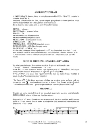 Governo do Estado do Ceará - Secretaria da Cultura
Sistema Estadual de Bandas de Música
20
SINAIS DE INTENSIDADE
A INTENSIDADE do som, isto é, a variação dos sons FORTES e FRACOS, constitui o
colorido da MÚSICA.
Indica-se a intensidade dos sons, quase sempre, por palavras italianas (muitas vezes
abreviadas) e também por sinais gráficos convencionados.
Eis as palavras mais usadas com as respectivas abreviaturas:
PIANO – ( p ) suave
PIANÍSSIMO – ( pp ) suavíssimo
FORTE – ( f )
MEZZO-FORTE ( mf ) meio forte
MEZZO-PIANO ( mp ) meio suave
MORRENDO – desaparecendo o som
DIMINUINDO - ( DIM )
SMORZANDO – (SMORZ ) Extinguindo o som
RINFORZANDO – (RINF) reforçando o som
CRESCENDO – (CRESC) etc...
O crescendo também é indicado pelo sinal e o diminuindo pelo sinal
Para acentuar o som de uma determinada nota coloca-se sobre a mesma o sinal ^, > ou
- .Para sustentar o som de uma nota coloca-se sobre ela a abreviatura: Ten. ou - De
tenuta.
SINAIS DE REPETIÇÃO – SINAIS DE ABREVIATURA
Os principais sinais para determinar a repetição de um trecho de música são:
“Da capo”, “ritornelo”, e as expressões “1ª e 2ª vez”.
DA CAPO – É uma expressão italiana cuja significação é DO PRINCÍPIO. Indica que
se deve voltar ao início do trecho ou ao lugar em que se coloca D.C.
O “DA CAPO” só é usado para repetir um trecho mais ou menos longo. Também é
usado DA CAPO com as seguintes variantes:
“Da Capo al ” (Da Capo ao segno) - Indica que se deve voltar ao lugar onde se
encontra o sinal , terminando onde estiver a palavra Fim. Temos ainda o sinal
“chamado de sinal de salto”, quase sempre usado em combinação com o Da Capo.
RITORNELLO
Quando um trecho musical tiver de ser executado duas vezes usa-se o sinal chamado
RITORNELLO, palavra italiana que significa retorno.
Expressões 1ª e 2ª vez – Quando um trecho a se repetir não deve terminar perfeitamente
igual na 2ª vez, usa-se colocar sobre os compassos que deverão ser modificados as
expressões 1ª vez e 2ªvez.
Ex.:
%
% ﬁ
 