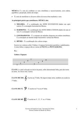 Governo do Estado do Ceará - Secretaria da Cultura
Sistema Estadual de Bandas de Música
3
MÚSICA: É a arte de combinar os sons simultânea e sucessivamente, com ordem,
equilíbrio e proporção, dentro do tempo.
• É a arte de manifestar os diversos afetos de nossa alma mediante o som.
As principais partes que constituem a MÚSICA são:
1) MELODIA – É a combinação dos SONS SUCESSIVOS (dados uns após
outros). É a concepção horizontal da Música.
2) HARMONIA – É a combinação dos SONS SIMULTÂNEOS (dados de uma só
vez). É a concepção vertical da Música.
3) CONTRAPONTO – É o conjunto de melodias dispostas em ordem simultânea.
É a concepção ao mesmo tempo horizontal e vertical da Música.
4) RÍTMO – É a combinação dos valores tempo.
Escreve-se a música sobre 5 linhas e 4 espaços horizontais paralelas e eqüidistantes.
A estas linhas e espaços dá-se o nome de PAUTA ou PENTAGRAMA.
Ex.:
Linhas e Espaços:
CLAVE é o sinal colocado no inicio da pauta, sobre determinada linha, para dar nome
às notas. As Claves são 3 (três):
CLAVE DE SOL Escrita na 2ª linha. Há algum tempo atrás, também era usada na
1ª linha.
CLAVE DE FÁ É escrita na 3ª ou na 4ª linha.
CLAVE DE DÓ É escrita na 1ª, 2ª, 3ª ou 4ª linha.
 