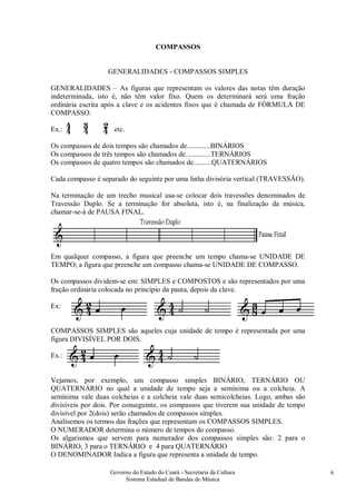 Governo do Estado do Ceará - Secretaria da Cultura
Sistema Estadual de Bandas de Música
6
COMPASSOS
GENERALIDADES - COMPASSOS SIMPLES
GENERALIDADES – As figuras que representam os valores das notas têm duração
indeterminada, isto é, não têm valor fixo. Quem os determinará será uma fração
ordinária escrita após a clave e os acidentes fixos que é chamada de FÓRMULA DE
COMPASSO.
Ex.: etc.
Os compassos de dois tempos são chamados de.............BINÁRIOS
Os compassos de três tempos são chamados de..............TERNÁRIOS
Os compassos de quatro tempos são chamados de..........QUATERNÁRIOS
Cada compasso é separado do seguinte por uma linha divisória vertical (TRAVESSÃO).
Na terminação de um trecho musical usa-se colocar dois travessões denominados de
Travessão Duplo. Se a terminação for absoluta, isto é, na finalização da música,
chamar-se-á de PAUSA FINAL.
Em qualquer compasso, a figura que preenche um tempo chama-se UNIDADE DE
TEMPO; a figura que preenche um compasso chama-se UNIDADE DE COMPASSO.
Os compassos dividem-se em: SIMPLES e COMPOSTOS e são representados por uma
fração ordinária colocada no princípio da pauta, depois da clave.
Ex:
COMPASSOS SIMPLES são aqueles cuja unidade de tempo é representada por uma
figura DIVISÍVEL POR DOIS.
Ex.:
Vejamos, por exemplo, um compasso simples BINÁRIO, TERNÁRIO OU
QUATERNÁRIO no qual a unidade de tempo seja a semínima ou a colcheia. A
semínima vale duas colcheias e a colcheia vale duas semicolcheias. Logo, ambas são
divisíveis por dois. Por conseguinte, os compassos que tiverem sua unidade de tempo
divisível por 2(dois) serão chamados de compassos simples.
Analisemos os termos das frações que representam os COMPASSOS SIMPLES.
O NUMERADOR determina o número de tempos do compasso.
Os algarismos que servem para numerador dos compassos simples são: 2 para o
BINÁRIO, 3 para o TERNÁRIO e 4 para QUATERNÁRIO
O DENOMINADOR Indica a figura que representa a unidade de tempo.
 