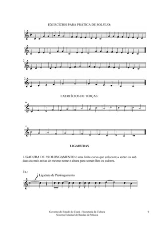 Governo do Estado do Ceará - Secretaria da Cultura
Sistema Estadual de Bandas de Música
9
EXERCÍCIOS PARA PRÁTICA DE SOLFEJO:
EXERCÍCIOS DE TERÇAS:
LIGADURAS
LIGADURA DE PROLONGAMENTO é uma linha curva que colocamos sobre ou sob
duas ou mais notas de mesmo nome e altura para somar-lhes os valores.
Ex.:
Ligadura de Prolongamento
 