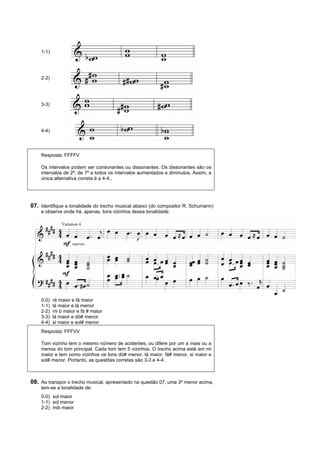 1-1)




    2-2)




    3-3)




    4-4)




    Resposta: FFFFV

    Os intervalos podem ser consonantes ou dissonantes. Os dissonantes são os
    intervalos de 2ª, de 7ª e todos os intervalos aumentados e diminutos. Assim, a
    única alternativa correta é a 4-4..




07. Identifique a tonalidade do trecho musical abaixo (do compositor R. Schumann)
    e observe onde há, apenas, tons vizinhos dessa tonalidade:




    0-0)   ré maior e fá maior
    1-1)   lá maior e lá menor
    2-2)   mi b maior e fá # maior
    3-3)   lá maior e dó# menor
    4-4)   si maior e sol# menor
    Resposta: FFFVV

    Tom vizinho tem o mesmo número de acidentes, ou difere por um a mais ou a
    menos do tom principal. Cada tom tem 5 vizinhos. O trecho acima está em mi
    maior e tem como vizinhos os tons dó# menor, lá maior, fá# menor, si maior e
    sol# menor. Portanto, as questões corretas são 3-3 e 4-4.



08. Ao transpor o trecho musical, apresentado na questão 07, uma 3ª menor acima,
    tem-se a tonalidade de:
    0-0) sol maior
    1-1) sol menor
    2-2) mib maior
 