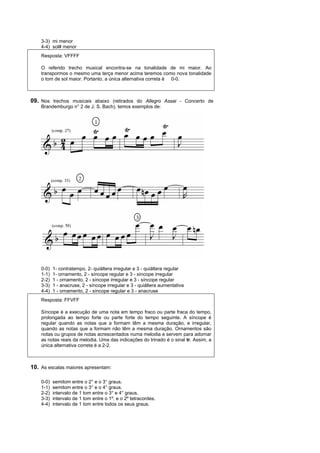 3-3) mi menor
    4-4) sol# menor
    Resposta: VFFFF

    O referido trecho musical encontra-se na tonalidade de mi maior. Ao
    transpormos o mesmo uma terça menor acima teremos como nova tonalidade
    o tom de sol maior. Portanto, a única alternativa correta é 0-0.



09. Nos trechos musicais abaixo (retirados do Allegro Assai - Concerto de
    Brandemburgo n° 2 de J. S. Bach), temos exemplos de:




    0-0)   1- contratempo, 2- quiáltera irregular e 3 - quiáltera regular
    1-1)   1- ornamento, 2 - síncope regular e 3 - síncope irregular
    2-2)   1 - ornamento, 2 - síncope irregular e 3 - síncope regular
    3-3)   1 - anacruse, 2 - síncope irregular e 3 - quiáltera aumentativa
    4-4)   1 - ornamento, 2 - síncope regular e 3 - anacruse
    Resposta: FFVFF

    Síncope é a execução de uma nota em tempo fraco ou parte fraca do tempo,
    prolongada ao tempo forte ou parte forte do tempo seguinte. A síncope é
    regular quando as notas que a formam têm a mesma duração, e irregular,
    quando as notas que a formam não têm a mesma duração. Ornamentos são
    notas ou grupos de notas acrescentados numa melodia e servem para adornar
    as notas reais da melodia. Uma das indicações do trinado é o sinal tr. Assim, a
    única alternativa correta é a 2-2.



10. As escalas maiores apresentam:

    0-0)   semitom entre o 2° e o 3° graus.
    1-1)   semitom entre o 3° e o 4° graus.
    2-2)   intervalo de 1 tom entre o 3° e 4° graus.
    3-3)   intervalo de 1 tom entre o 1º. e o 2º tetracordes.
    4-4)   intervalo de 1 tom entre todos os seus graus.
 