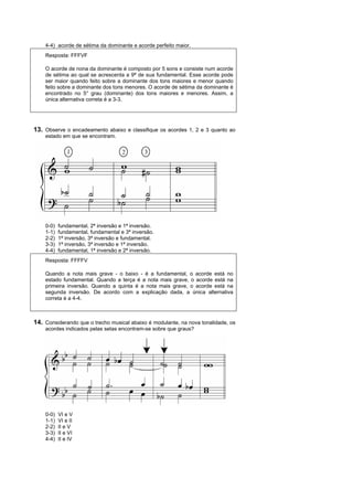 4-4) acorde de sétima da dominante e acorde perfeito maior.
    Resposta: FFFVF

    O acorde de nona da dominante é composto por 5 sons e consiste num acorde
    de sétima ao qual se acrescenta a 9ª de sua fundamental. Esse acorde pode
    ser maior quando feito sobre a dominante dos tons maiores e menor quando
    feito sobre a dominante dos tons menores. O acorde de sétima da dominante é
    encontrado no 5° grau (dominante) dos tons maiores e menores. Assim, a
    única alternativa correta é a 3-3.




13. Observe o encadeamento abaixo e classifique os acordes 1, 2 e 3 quanto ao
    estado em que se encontram.




    0-0)   fundamental, 2ª inversão e 1ª inversão.
    1-1)   fundamental, fundamental e 3ª inversão.
    2-2)   1ª inversão, 3ª inversão e fundamental.
    3-3)   1ª inversão, 3ª inversão e 1ª inversão.
    4-4)   fundamental, 1ª inversão e 2ª inversão.
    Resposta: FFFFV

    Quando a nota mais grave - o baixo - é a fundamental, o acorde está no
    estado fundamental. Quando a terça é a nota mais grave, o acorde está na
    primeira inversão. Quando a quinta é a nota mais grave, o acorde está na
    segunda inversão. De acordo com a explicação dada, a única alternativa
    correta é a 4-4.



14. Considerando que o trecho musical abaixo é modulante, na nova tonalidade, os
    acordes indicados pelas setas encontram-se sobre que graus?




    0-0)   VI e V
    1-1)   VI e II
    2-2)   II e V
    3-3)   II e VI
    4-4)   II e IV
 