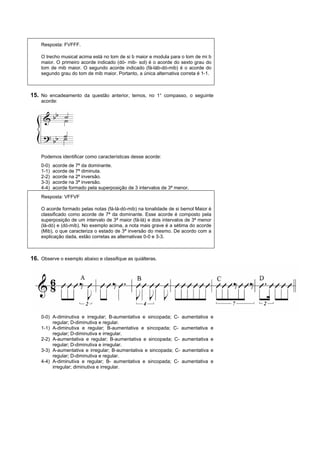 Resposta: FVFFF.

    O trecho musical acima está no tom de si b maior e modula para o tom de mi b
    maior. O primeiro acorde indicado (dó- mib- sol) é o acorde do sexto grau do
    tom de mib maior. O segundo acorde indicado (fá-láb-dó-mib) é o acorde do
    segundo grau do tom de mib maior. Portanto, a única alternativa correta é 1-1.



15. No encadeamento da questão anterior, temos, no 1° compasso, o seguinte
    acorde:




    Podemos identificar como características desse acorde:
    0-0)   acorde de 7ª da dominante.
    1-1)   acorde de 7ª diminuta.
    2-2)   acorde na 2ª inversão.
    3-3)   acorde na 3ª inversão.
    4-4)   acorde formado pela superposição de 3 intervalos de 3ª menor.
    Resposta: VFFVF

    O acorde formado pelas notas (fá-lá-dó-mib) na tonalidade de si bemol Maior é
    classificado como acorde de 7ª da dominante. Esse acorde é composto pela
    superposição de um intervalo de 3ª maior (fá-lá) e dois intervalos de 3ª menor
    (lá-dó) e (dó-mib). No exemplo acima, a nota mais grave é a sétima do acorde
    (Mib), o que caracteriza o estado de 3ª inversão do mesmo. De acordo com a
    explicação dada, estão corretas as alternativas 0-0 e 3-3.



16. Observe o exemplo abaixo e classifique as quiálteras.




    0-0) A-diminutiva e irregular; B-aumentativa e sincopada; C- aumentativa     e
         regular; D-diminutiva e regular.
    1-1) A-diminutiva e regular; B-aumentativa e sincopada; C- aumentativa       e
         regular; D-diminutiva e irregular.
    2-2) A-aumentativa e regular; B-aumentativa e sincopada; C- aumentativa      e
         regular; D-diminutiva e irregular.
    3-3) A-aumentativa e irregular; B-aumentativa e sincopada; C- aumentativa    e
         regular; D-diminutiva e regular.
    4-4) A-diminutiva e regular; B- aumentativa e sincopada; C- aumentativa      e
         irregular; diminutiva e irregular.
 