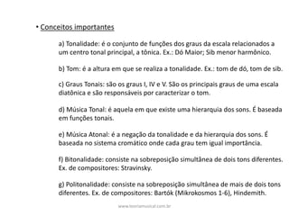 • Conceitos	importantes
a)	Tonalidade:	é	o	conjunto	de	funções	dos	graus	da	escala	relacionados	a	
um	centro	tonal	principal,	a	tônica.	Ex.:	Dó	Maior;	Sib	menor	harmônico.
b)	Tom:	é	a	altura	em	que	se	realiza	a	tonalidade.	Ex.:	tom	de	dó,	tom	de	sib.
d)	Música	Tonal:	é	aquela	em	que	existe	uma	hierarquia	dos	sons.	É	baseada	
em	funções	tonais.	
e)	Música	Atonal:	é	a	negação	da	tonalidade	e	da	hierarquia	dos	sons.	É	
baseada	no	sistema	cromático	onde	cada	grau	tem	igual	importância.		
f)	Bitonalidade:	consiste	na	sobreposição	simultânea	de	dois	tons	diferentes.	
Ex.	de	compositores:	Stravinsky.
g)	Politonalidade:	consiste	na	sobreposição	simultânea	de	mais	de	dois	tons	
diferentes.	Ex.	de	compositores:	Bartók	(Mikrokosmos	1-6),	Hindemith.	
c)	Graus	Tonais:	são	os	graus	I,	IV	e	V.	São	os	principais	graus	de	uma	escala	
diatônica	e	são	responsáveis	por	caracterizar	o	tom.
www.teoriamusical.com.br
 