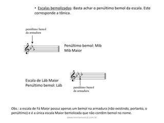 • Escalas	bemolizadas:	Basta	achar	o	penúltimo	bemol	da	escala.	Este	
corresponde	a	tônica.
Penúltimo	bemol:	Mib	
Mib	Maior
Escala	de	Láb	Maior
Penúltimo	bemol:	Láb
Obs.:	a	escala	de	Fá	Maior	possui	apenas	um	bemol	na	armadura	(não	existindo,	portanto,	o	
penúltimo)	e	é	a	única	escala	Maior	bemolizada	que	não	contêm	bemol	no	nome.
www.teoriamusical.com.br
 