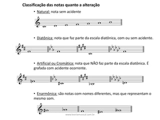 Classificação	das	notas	quanto	a	alteração
• Natural: nota	sem	acidente
• Diatônica: nota	que	faz	parte	da	escala	diatônica,	com	ou	sem	acidente.
• Artificial	ou	Cromática: nota	que	NÃO	faz	parte	da	escala	diatônica.	É	
grafada	com	acidente	ocorrente.
• Enarmônica: são	notas	com	nomes	diferentes,	mas	que	representam	o	
mesmo	som.
www.teoriamusical.com.br
 