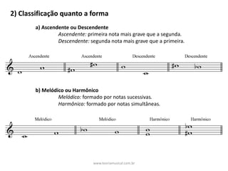 2)	Classificação	quanto	a	forma
a)	Ascendente	ou	Descendente
Ascendente:	primeira	nota	mais	grave	que	a	segunda.
Descendente:	segunda	nota	mais	grave	que	a	primeira.
b)	Melódico	ou	Harmônico
Melódico:	formado	por	notas	sucessivas.
Harmônico:	formado	por	notas	simultâneas.
www.teoriamusical.com.br
 