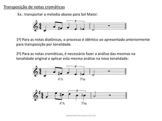 Transposição	de	notas	cromáticas
Ex.:	transportar	a	melodia	abaixo	para	Sol	Maior:
1º)	Para	as	notas	diatônicas,	o	processo	é	idêntico	ao	apresentado	anteriormente	
para	transposição	por	tonalidade.	
2º)	Para	as	notas	cromáticas,	é	necessário	fazer	a	análise	das	mesmas	na	
tonalidade	original	e	aplicar	esta	mesma	análise	na	nova	tonalidade:	
www.teoriamusical.com.br
 