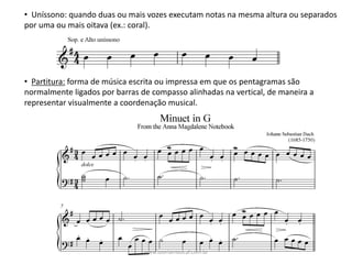• Uníssono:	quando	duas	ou	mais	vozes	executam	notas	na	mesma	altura	ou	separados	
por	uma	ou	mais	oitava	(ex.:	coral).
• Partitura: forma	de	música	escrita	ou	impressa	em	que	os	pentagramas	são	
normalmente	ligados	por	barras	de	compasso	alinhadas	na	vertical,	de	maneira	a	
representar	visualmente	a	coordenação	musical.
www.teoriamusical.com.br
 