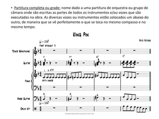 • Partitura	completa	ou	grade: nome	dado	a	uma	partitura	de	orquestra	ou	grupo	de	
câmara	onde	são	escritas	as	partes	de	todos	os	instrumentos	e/ou	vozes	que	são	
executadas	na	obra.	As	diversas	vozes	ou	instrumentos	estão	colocados	um	abaixo	do	
outro,	de	maneira	que	se	vê	perfeitamente	o	que	se	toca	no	mesmo	compasso	e	no	
mesmo	tempo.
www.teoriamusical.com.br
 