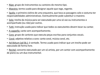 • Nipe: grupo	de	instrumentos	ou	cantores	do	mesmo	tipo.
• Maestro: termo	usado	para	designar	aquele	que	rege,	regente.
• Spalla: o	primeiro	violino	de	uma	orquestra,	que	toca	as	passagens	solo	e	costuma	ter	
responsabilidades	administrativas.	Eventualmente	pode	substituir	o	maestro.
• Solo: trecho	da	música	para	ser	executado	por	uma	só	voz	ou	instrumentos	e	
acompanhado	(ou	não)	por	outros.
• Tutti: instrução	usada	para	indicar	que	todos	os	executantes	devem	tocar	ou	cantar.
• A	cappella: canto	sem	acompanhamento.
• Coro: grupo	de	cantores	que	executa	peças	escritas	para	conjuntos	vocais.
• Coral: adjetivo	relativo	a	coro:	canto	coral,	música	coral,	etc.
• Ad	libitum	(ad	lib.): à	vontade.	Termo	usado	para	indicar	que	um	trecho	pode	ser	
executado	de	forma	livre.
• Recital: concerto	executado	por	um	só	artista,	por	um	cantor	com	acompanhamento	
de	piano	ou	um	duo	instrumental.
www.teoriamusical.com.br
 
