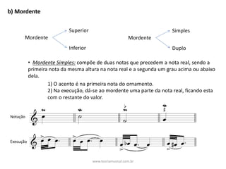 b)	Mordente
Mordente
Superior
Inferior
Mordente
Simples
Duplo
• Mordente	Simples: compõe	de	duas	notas	que	precedem	a	nota	real,	sendo	a	
primeira	nota	da	mesma	altura	na	nota	real	e	a	segunda	um	grau	acima	ou	abaixo	
dela.
1)	O	acento	é	na	primeira	nota	do	ornamento.
2)	Na	execução,	dá-se	ao	mordente	uma	parte	da	nota	real,	ficando	esta	
com	o	restante	do	valor.
Notação
Execução
www.teoriamusical.com.br
 