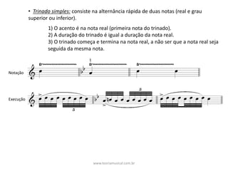 • Trinado	simples: consiste	na	alternância	rápida	de	duas	notas	(real	e	grau	
superior	ou	inferior).
1)	O	acento	é	na	nota	real	(primeira	nota	do	trinado).
2)	A	duração	do	trinado	é	igual	a	duração	da	nota	real.
3)	O	trinado	começa	e	termina	na	nota	real,	a	não	ser	que	a	nota	real	seja	
seguida	da	mesma	nota.
Notação
Execução
www.teoriamusical.com.br
 
