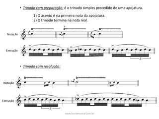 • Trinado	com	preparação: é	o	trinado	simples	precedido	de	uma	apojatura.
1)	O	acento	é	na	primeira	nota	da	apojatura.
2)	O	trinado	termina	na	nota	real.
Notação
Execução
• Trinado	com	resolução:
Notação
Execução
www.teoriamusical.com.br
 