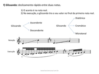 f)	Glissando:	deslizamento	rápido	entre	duas	notas.	
1)	O	acento	é	na	nota	real.
2)	Na	execução,	o	glissando	tira	o	seu	valor	no	final	da	primeira	nota	real.
Glissando
Ascendente
Descendente
Glissando
Diatônico
Cromático
Microtonal
Notação
Execução
www.teoriamusical.com.br
 