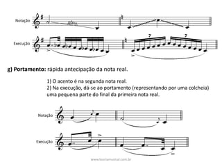 Notação
Execução
g)	Portamento:	rápida	antecipação	da	nota	real.
1)	O	acento	é	na	segunda	nota	real.
2)	Na	execução,	dá-se	ao	portamento	(representando	por	uma	colcheia)	
uma	pequena	parte	do	final	da	primeira	nota	real.
Notação
Execução
www.teoriamusical.com.br
 