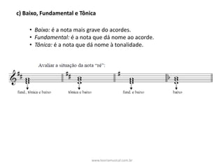 c)	Baixo,	Fundamental	e	Tônica
• Baixo: é	a	nota	mais	grave	do	acordes.
• Fundamental: é	a	nota	que	dá	nome	ao	acorde.
• Tônica: é	a	nota	que	dá	nome	à	tonalidade.	
www.teoriamusical.com.br
 