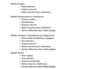 Modos	Gregos:
• Descendentes;
• Sistema	natural;
• Notas	naturais	(sem	acidentes).
Modos	Ambrosianos ou	Autênticos:
• Quatro	modos;
• Ascendentes;
• Sistema	natural;
• Notas	naturais	(sem	acidentes);
• Nomes	diferentes	dos	modos	gregos.
Modos	Litúrgicos,	Eclesiásticos	ou	Gregorianos:
• Doze	modos	(autênticos	e	plagais);
• Ascendentes;
• Sistema	natural
• Notas	naturais	(sem	acidentes);
• Nomes	diferentes	dos	modos	gregos.
Modos	Atuais:
• Sete	modos;
• Ascendentes;
• Sistema	temperado;
• Notas	naturais	e	diatônicas;
• Nomes	diferentes	dos	modos	gregos.www.teoriamusical.com.br
 