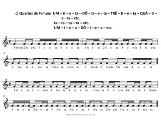 c)	Quartos	de	Tempo:		UM	– ti	– e	– ta	– DÔ	– ti	– e	– ta	– TRÊ	– ti	– e	– ta	– QUÁ	– ti	–
e	- ta	– etc.
ta	– ta	– ta	– ta	– etc.
UM	– i	– e	– a	– DÔ	– i	– e	– a	– etc.
www.teoriamusical.com.br
 