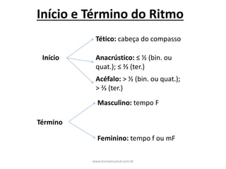 Início	e	Término	do	Ritmo
Início
Tético: cabeça	do	compasso	
Anacrústico: ≤	½	(bin.	ou	
quat.);	≤	⅔	(ter.)
Acéfalo:	>	½	(bin.	ou	quat.);	
>	⅔	(ter.)	
Término
Masculino:	tempo	F
Feminino:	tempo	f	ou	mF
www.teoriamusical.com.br
 