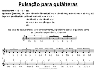 Pulsação	para	quiálteras
Tercina:	UM		- lá		- li		- etc.	
Quintina:	(variável)	Ex.:	dó	– ré	– mi	– fá	– sol;	tá	– tá	– tá	– tá	– tá;	ma	– na	–cá	– bá	– tá;	etc.
Septina:		(variável)	Ex.:	dó	– ré	– mi	– fá	– sol	– lá	– si
tá	– tá	– tá	– tá	– tá	– tá	– tá
pa	– ra	– le	– le	– pi	– pe	– do
etc.	
No	caso	de	equivalências,	visto	anteriormente,	é	preferível	contar	a	quiáltera	como	
se	contaria	a	equivalência.	Exemplo:	
www.teoriamusical.com.br
 
