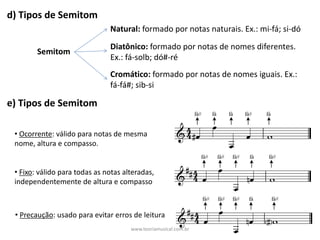 d)	Tipos	de	Semitom
Semitom
Natural: formado	por	notas	naturais.	Ex.:	mi-fá;	si-dó	
Diatônico:	formado	por	notas	de	nomes	diferentes.	
Ex.:	fá-solb;	dó#-ré
Cromático:	formado	por	notas	de	nomes	iguais.	Ex.:	
fá-fá#;	sib-si
e)	Tipos	de	Semitom
• Ocorrente:	válido	para	notas	de	mesma	
nome,	altura	e	compasso.
• Fixo:	válido	para	todas	as	notas	alteradas,	
independentemente	de	altura	e	compasso	
• Precaução:	usado	para	evitar	erros	de	leitura
www.teoriamusical.com.br
 
