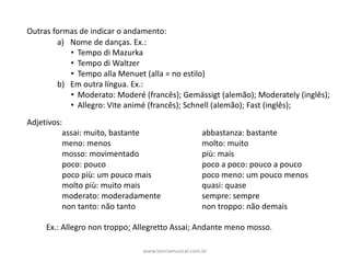 Outras	formas	de	indicar	o	andamento:	
a) Nome	de	danças.	Ex.:	
• Tempo	di	Mazurka
• Tempo	di	Waltzer
• Tempo	alla Menuet (alla =	no	estilo)
b) Em	outra	língua.	Ex.:
• Moderato:	Moderé (francês);	Gemässigt (alemão);	Moderately (inglês);	
• Allegro:	Vite animé (francês);	Schnell (alemão);	Fast (inglês);	
Adjetivos:
assai:	muito,	bastante abbastanza:	bastante
meno:	menos molto:	muito
mosso:	movimentado più:	mais
poco:	pouco poco	a	poco:	pouco	a	pouco
poco	più:	um	pouco	mais poco	meno:	um	pouco	menos
molto	più:	muito	mais quasi:	quase
moderato:	moderadamente sempre:	sempre
non	tanto:	não	tanto non	troppo:	não	demais
Ex.:	Allegro	non	troppo;	Allegretto	Assai;	Andante	meno	mosso.
www.teoriamusical.com.br
 