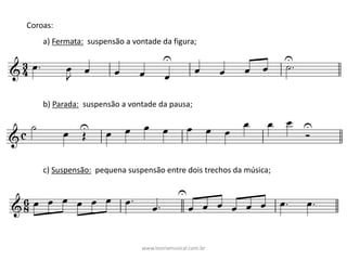 Coroas:	
a)	Fermata: suspensão	a	vontade	da	figura;	
b)	Parada: suspensão	a	vontade	da	pausa;	
c)	Suspensão: pequena	suspensão	entre	dois	trechos	da	música;	
www.teoriamusical.com.br
 