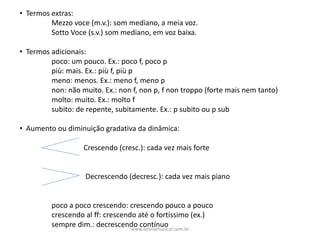 • Termos	extras:
Mezzo	voce	(m.v.):	som	mediano,	a	meia	voz.
Sotto	Voce	(s.v.)	som	mediano,	em	voz	baixa.
• Termos	adicionais:
poco:	um	pouco.	Ex.:	poco	f,	poco	p
più:	mais.	Ex.:	più	f,	più	p
meno:	menos.	Ex.:	meno	f,	meno	p
non:	não	muito.	Ex.:	non	f,	non	p,	f	non	troppo	(forte	mais	nem	tanto)
molto:	muito.	Ex.:	molto	f
subito:	de	repente,	subitamente.	Ex.:	p	subito	ou	p	sub
• Aumento	ou	diminuição	gradativa	da	dinâmica:
Crescendo	(cresc.):	cada	vez	mais	forte
Decrescendo	(decresc.):	cada	vez	mais	piano
poco	a	poco	crescendo:	crescendo	pouco	a	pouco
crescendo	al	ff:	crescendo	até	o	fortíssimo	(ex.)
sempre	dim.:	decrescendo	contínuowww.teoriamusical.com.br
 