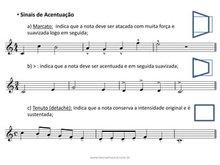 • Sinais	de	Acentuação
a)	Marcato: indica	que	a	nota	deve	ser	atacada	com	muita	força	e	
suavizada	logo	em	seguida;	
b)	>	:	indica	que	a	nota	deve	ser	acentuada	e	em	seguida	suavizada;	
c)	Tenuto	(detaché): indica	que	a	nota	conserva	a	intensidade	original	e	é	
sustentada;	
www.teoriamusical.com.br
 