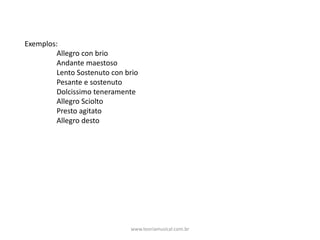 Exemplos:
Allegro	con	brio
Andante	maestoso
Lento	Sostenuto	con	brio
Pesante	e	sostenuto
Dolcissimo	teneramente
Allegro	Sciolto
Presto	agitato
Allegro	desto
www.teoriamusical.com.br
 