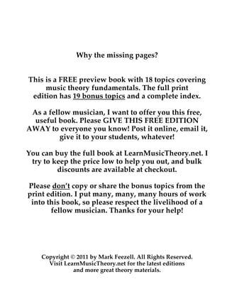 Why the missing pages?
This is a FREE preview book with 18 topics covering
music theory fundamentals. The full print
edition has 19 bonus topics and a complete index.
As a fellow musician, I want to offer you this free,
useful book. Please GIVE THIS FREE EDITION
AWAY to everyone you know! Post it online, email it,
give it to your students, whatever!
You can buy the full book at LearnMusicTheory.net. I
try to keep the price low to help you out, and bulk
discounts are available at checkout.
Please don’t copy or share the bonus topics from the
print edition. I put many, many, many hours of work
into this book, so please respect the livelihood of a
fellow musician. Thanks for your help!
Copyright © 2011 by Mark Feezell. All Rights Reserved.
Visit LearnMusicTheory.net for the latest editions
and more great theory materials.
 