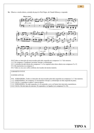 10

16. Observe o trecho abaixo, extraído da peça Le Petit Nègre, de Claude Debussy e responda:

0-0) Todos os intervalos de terça tocados pela mão esquerda nos compassos 3 a 7 são menores.
1-1) No compasso 15 podemos encontrar síncope e contratempo.
2-2) A melodia da mão direita dos compassos 1 a 4 se repetem uma oitava abaixo nos compassos 9 a 12.
3-3) Há enarmonias no compasso 3.
4-4) Todos os staccatos sobre colcheias são tocados da mesma maneira.
GABARITO:VVFVF
JUSTIFICATIVAS:
0-0)
1-1)
2-2)
3-3)
4-4)

VERDADEIRA. Todos os intervalos de terça tocados pela mão esquerda nos compassos 3 a 7 são menores.
VERDADEIRA. No compasso 15 encontramos síncope e contratempo na mão esquerda do piano.
FALSA. A melodia se repete 2 oitavas abaixo.
VERDADEIRA. Na mão esquerda, ré e fá sustenido e mi e sol bemol são intervalos enarmônicos.
FALSA. Há dois tipos de staccato. Os separados e os ligados (ver compassos 9 e 10).

TIPO A

 