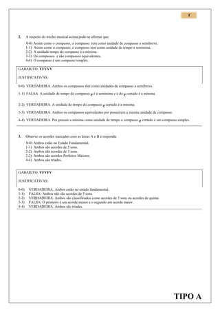 2

2.

A respeito do trecho musical acima pode-se afirmar que:
0-0) Assim como o compasso, o compasso tem como unidade de compasso a semibreve.
1-1) Assim como o compasso, o compasso tem como unidade de tempo a semínima.
2-2) A unidade tempo do compasso é a mínima.
3-3) Os compassos e são compassos equivalentes.
4-4) O compasso é um compasso simples.

GABARITO: VFVVV
JUSTIFICATIVAS:
0-0) VERDADEIRA. Ambos os compassos têm como unidades de compasso a semibreve.
1-1) FALSA. A unidade de tempo do compasso  é a semínima e a do  cortado é a mínima.
2-2) VERDADEIRA. A unidade de tempo do compasso  cortado é a mínima.
3-3) VERDADEIRA. Ambos os compassos equivalentes por possuírem a mesma unidade de compasso.
4-4) VERDADEIRA. Por possuir a mínima como unidade de tempo o compasso  cortado é um compasso simples.

3.

Observe os acordes marcados com as letras A e B e responda:
0-0) Ambos estão no Estado Fundamental.
1-1) Ambos são acordes de 5 sons.
2-2) Ambos são acordes de 3 sons.
2-2) Ambos são acordes Perfeitos Maiores.
4-4) Ambos são tríades.

GABARITO: VFVFV
JUSTIFICATIVAS:
0-0)
1-1)
2-2)
3-3)
4-4)

VERDADEIRA. Ambos estão no estado fundamental.
FALSA. Ambos não são acordes de 5 sons.
VERDADEIRA. Ambos são classificados como acordes de 3 sons ou acordes de quinta.
FALSA. O primeiro é um acorde menor e o segundo um acorde maior.
VERDADEIRA. Ambos são tríades.

TIPO A

 