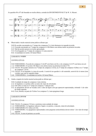 4

As questões 06 e 07 são baseadas no trecho abaixo, extraído do DIVERTIMENTO K137 de W. A. Mozart.

6.

Observando o trecho musical acima pode-se afirmar que:
0-0) Os acordes encontrados no 1º tempo dos compassos 2 e 4 são diminutos na segunda inversão.
1-1) O acorde encontrado no 1º tempo do compasso 6 é Dó Maior com sétima menor na primeira inversão.
2-2) Não há acorde menores no trecho apresentado.
3-3) O mi bequadro no 1º tempo do compasso 4 é uma sensível.
4-4) A tonalidade do trecho é Si bemol Maior.
GABARITO: VVFFV
JUSTIFICATIVAS:
0-0) VERDADEIRA. O acorde do compasso 2 é de Bº com baixo em fá e o do compasso 4 é C#º com baixo em sol.
1-1) VERDADEIRA. O acorde é Dó Maior com sétima menor na primeira inversão C7/E.
2-2) FALSA. Há acordes menores no 2º tempo do compasso 2 (Cm), no 2º tempo do compasso 4 (Dm) e no 1º tempo
do compasso 7 (Cm).
3-3) FALSA. O mi bequadro é a terça do acorde. A sensível em questão é o dó sustenido, sensível de ré menor (tom
vizinho), que está no segundo tempo.
4-4) VERDADEIRA. A tonalidade do trecho é Si bemol Maior.

7.

Ainda a respeito do trecho musical acima pode-se afirmar que :
0-0) A unidade de tempo do compasso é uma mínima.
1-1) As ligaduras e os pontos sobre as notas são sinais de articulação.
2-2) O tr sobre as notas no 3º tempo do compasso 7 indicam trilo.
3-3) As apogiaturas devem ser tocadas com o valor da figura com que aparecem representadas, retirando ¼ do valor
do tempo seguinte.
4-4) O mi, mínima, na parte do Violino I no compasso 5, é uma apogiatura longa.
GABARITO: FVVVF
JUSTIFICATIVAS:
0-0)
1-1)
2-2)
3-3)

FALSA. O compasso 3/4 tem a semínima como unidade de tempo.
VERDADEIRA. As ligaduras indicam o legato e os pontos, o staccato, sinais de articulação.
VERDADEIRA.O tr indica um trilo.
VERDADEIRA. As apogiaturas representadas como pequenas semicolcheias devem retirar ¼ do valor do tempo
seguinte.
4-4) FALSA. A nota mi pertence ao acorde.

TIPO A

 