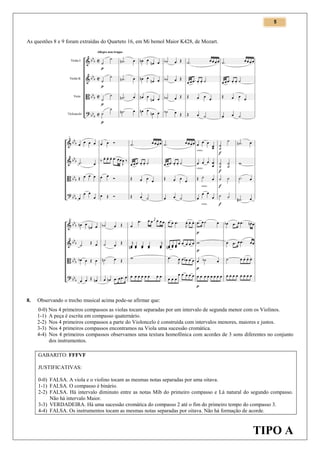 5

As questões 8 e 9 foram extraídas do Quarteto 16, em Mi bemol Maior K428, de Mozart.

8.

Observando o trecho musical acima pode-se afirmar que:
0-0) Nos 4 primeiros compassos as violas tocam separadas por um intervalo de segunda menor com os Violinos.
1-1) A peça é escrita em compasso quaternário.
2-2) Nos 4 primeiros compassos a parte do Violoncelo é construída com intervalos menores, maiores e justos.
3-3) Nos 4 primeiros compassos encontramos na Viola uma sucessão cromática.
4-4) Nos 4 primeiros compassos observamos uma textura homofônica com acordes de 3 sons diferentes no conjunto
dos instrumentos.
GABARITO: FFFVF
JUSTIFICATIVAS:
0-0) FALSA. A viola e o violino tocam as mesmas notas separadas por uma oitava.
1-1) FALSA. O compasso é binário.
2-2) FALSA. Há intervalo diminuto entre as notas Mib do primeiro compasso e Lá natural do segundo compasso.
Não há intervalo Maior.
3-3) VERDADEIRA. Há uma sucessão cromática do compasso 2 até o fim do primeiro tempo do compasso 3.
4-4) FALSA. Os instrumentos tocam as mesmas notas separadas por oitava. Não há formação de acorde.

TIPO A

 