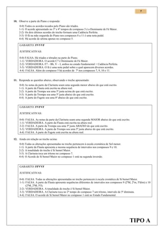 7

10. Observe a parte do Piano e responda:
0-0) Todos os acordes tocados pelo Piano são tríades.
1-1) O acorde apresentado no 3º e 4º tempos do compasso 5 é a Dominante de Fá Maior.
2-2) Os dois últimos acordes do trecho formam uma Cadência Perfeita.
3-3) O fá na mão esquerda do Piano nos compassos 8 a 11 é uma nota pedal.
4-4) Há acorde de sétima apenas no compasso 5.
GABARITO: FVVVF
JUSTIFICATIVAS:
0-0) FALSA. Há tríades e tétrades na parte do Piano.
1-1) VERDADEIRA. O acorde C7 é Dominante de Fá Maior.
2-2) VERDADEIRA. F7 – Bb, V – I, ambos no estado fundamental = Cadência Perfeita.
3-3) VERDADEIRA. O fá é uma nota pedal sobre a qual aparecem diversos acordes.
4-4) FALSA. Além do compasso 5 há acordes de 7ª nos compassos 7, 9, 10 e 11.

11. Responda as questões abaixo, observando o trecho apresentado:
0-0) As notas da parte da Clarineta soam uma segunda menor abaixo do que está escrito.
1-1) A parte da Flauta está escrita na altura real.
2-2) A parte da Trompa soa uma 5ª justa acima do que está escrito.
3-3) A parte da Trompa soa uma 5ª justa abaixo do que está escrito.
4-4) A parte do Fagote soa uma 8ª abaixo do que está escrito.
GABARITO: FVFVF
JUSTIFICATIVAS:
0-0)
1-1)
2-2)
3-3)
4-4)

FALSA. As notas da parte da Clarineta soam uma segunda MAIOR abaixo do que está escrito.
VERDADEIRA. A parte da Flauta está escrita na altura real.
FALSA. A parte da Trompa soa uma 5ª justa ABAIXO do que está escrito.
VERDADEIRA. A parte da Trompa soa uma 5ª justa abaixo do que está escrito.
FALSA. A parte do Fagote está escrita na altura real.

12. Ainda em relação ao trecho acima:
0-0) Todas as alterações apresentadas no trecho pertencem à escala cromática de Sol menor.
1-1) A parte da Flauta apresenta a mesma sequência de intervalos nos compassos 9 e 10.
2-2) A tonalidade do trecho é Si bemol Maior.
3-3) A Clarineta toca um trítono no compasso 7.
4-4) O Acorde de Si bemol Maior no compasso 1 está na segunda inversão.

GABARITO: FFVVF
JUSTIFICATIVAS:
0-0) FALSA. Todas as alterações apresentadas no trecho pertencem à escala cromática de Si bemol Maior.
1-1) FALSA. A parte da Flauta apresenta sequências diferentes de intervalos nos compassos 9 (2ªM, 2ªm, 5ªdim) e 10
(2ªM, 2ªM, 5ªJ).
2-2) VERDADEIRA. A tonalidade do trecho é Si bemol Maior.
3-3) VERDADEIRA. A Clarineta toca no 2º tempo do compasso 7 um trítono, intervalo de 5ª diminuta.
4-4) FALSA. O acorde de Si bemol Maior no compasso 1 está no Estado Fundamental.

TIPO A

 