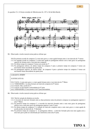 8

As questões 13 e 14 foram extraídas do Mikrokosmos Sz. 107 n 144 de Bela Bartok.

13. Observando o trecho musical acima pode-se afirmar que:
0-0) No primeiro acorde do compasso 2 a nota mais grave e a mais aguda formam entre si um intervalo de 7ª menor.
1-1) No segundo acorde no compasso 2 a nota mais aguda no pentagrama inferior com a mais grave no pentagrama
superior do formam entre si um intervalo composto.
2-2) No último tempo do compasso 5 temos um acorde de 7ª
3-3) No pentagrama inferior, do ultimo tempo do compasso 4 para o primeiro tempo do compasso 5 temos um
movimento linear ascendente de quinta justa.
4-4) No pentagrama superior, do ultimo tempo do compasso 4 para o primeiro tempo do compasso 5 temos um
movimento linear descendente de quarta justa
GABARITO: FVFFV
JUSTIFICATIVAS:
0-0)
1-1)
2-2)
3-3)
4-4)

FALSA. A nota mais grave e a mais aguda formam entre si um intervalo de 7ª Maior.
VERDADEIRA. As notas formam um intervalo composto de 9ª menor.
FALSA. Não, acorde de 7ª.
FALSA. O movimento é descendente de 4ª justa.
VERDADEIRA. O movimento é de 4ª justa descendente.

14. Observando o trecho musical acima pode-se afirmar que:
0-0) Não há variação de dinâmica no trecho.
1-1) A inversão do intervalo formado entre as duas primeiras notas do primeiro compasso no pentagrama superior é
uma 7ª Maior.
2-2) No primeiro tempo do compasso 2, a inversão do intervalo formado entre a nota mais grave do pentagrama
inferior com a nota mais grave do pentagrama superior é uma 5ª justa.
3-3) No último tempo do compasso 5, a redução do intervalo composto entre a nota mais grave e a mais aguda do
acorde produz um intervalo de 3ª diminuta.
4-4) No primeiro tempo do compasso 4, no pentagrama inferior, o intervalo formado pela nota mais aguda com a
nota mais grave pode ser classificado por enarmonia como uma 4ª justa.

TIPO A

 