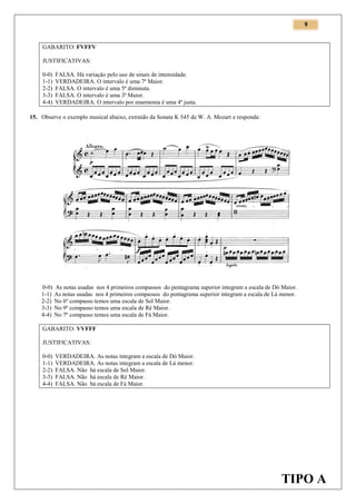 9

GABARITO: FVFFV
JUSTIFICATIVAS:
0-0)
1-1)
2-2)
3-3)
4-4)

FALSA. Há variação pelo uso de sinais de intensidade.
VERDADEIRA. O intervalo é uma 7ª Maior.
FALSA. O intervalo é uma 5ª diminuta.
FALSA. O intervalo é uma 3ª Maior.
VERDADEIRA. O intervalo por enarmonia é uma 4ª justa.

15. Observe o exemplo musical abaixo, extraído da Sonata K 545 de W. A. Mozart e responda:

0-0)
1-1)
2-2)
3-3)
4-4)

As notas usadas nos 4 primeiros compassos do pentagrama superior integram a escala de Dó Maior.
As notas usadas nos 4 primeiros compassos do pentagrama superior integram a escala de Lá menor.
No 6º compasso temos uma escala de Sol Maior.
No 9º compasso temos uma escala de Ré Maior.
No 7º compasso temos uma escala de Fá Maior.

GABARITO: VVFFF
JUSTIFICATIVAS:
0-0)
1-1)
2-2)
3-3)
4-4)

VERDADEIRA. As notas integram a escala de Dó Maior.
VERDADEIRA. As notas integram a escala de Lá menor.
FALSA. Não há escala de Sol Maior.
FALSA. Não há escala de Ré Maior.
FALSA. Não há escala de Fá Maior.

TIPO A

 